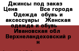 Джинсы под заказ. › Цена ­ 1 400 - Все города Одежда, обувь и аксессуары » Женская одежда и обувь   . Ивановская обл.,Верхнеландеховский р-н